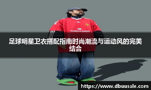 足球明星卫衣搭配指南时尚潮流与运动风的完美结合